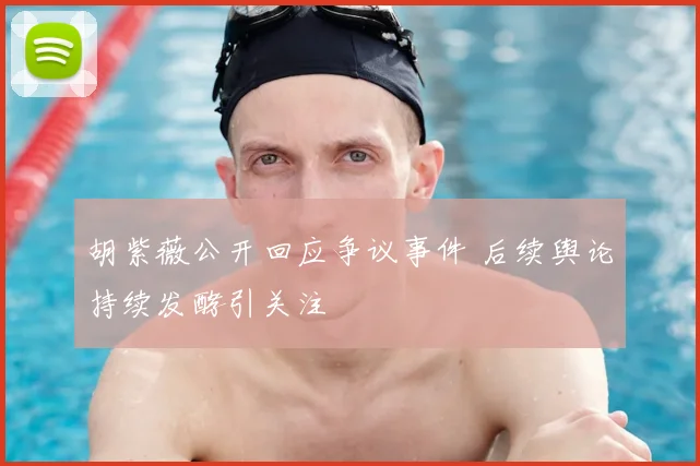 胡紫薇公开回应争议事件 后续舆论持续发酵引关注