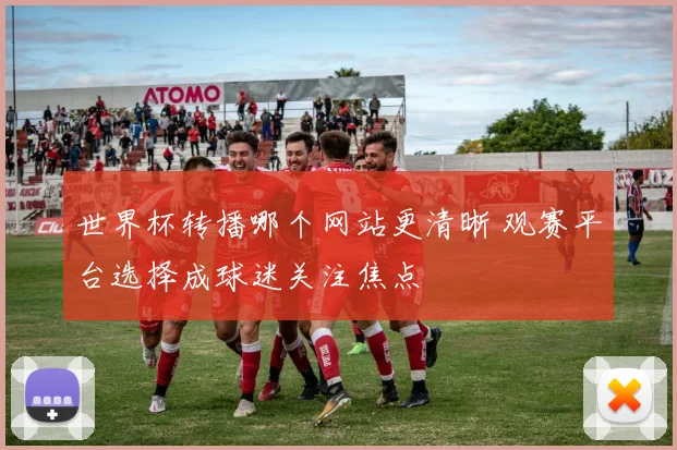 世界杯转播哪个网站更清晰 观赛平台选择成球迷关注焦点