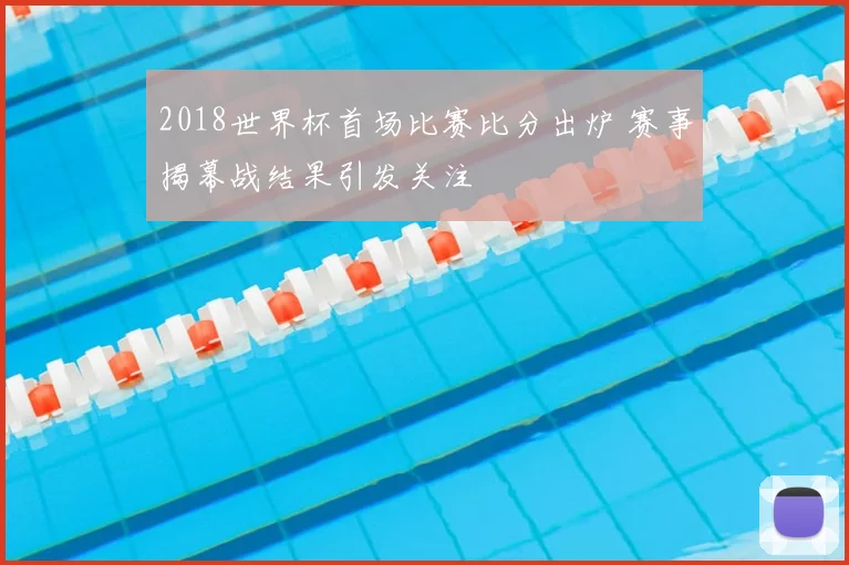 2018世界杯首场比赛比分出炉 赛事揭幕战结果引发关注