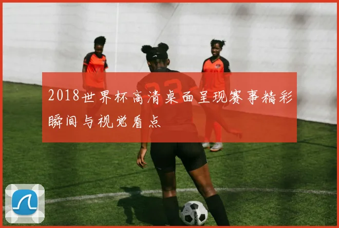 2018世界杯高清桌面呈现赛事精彩瞬间与视觉看点